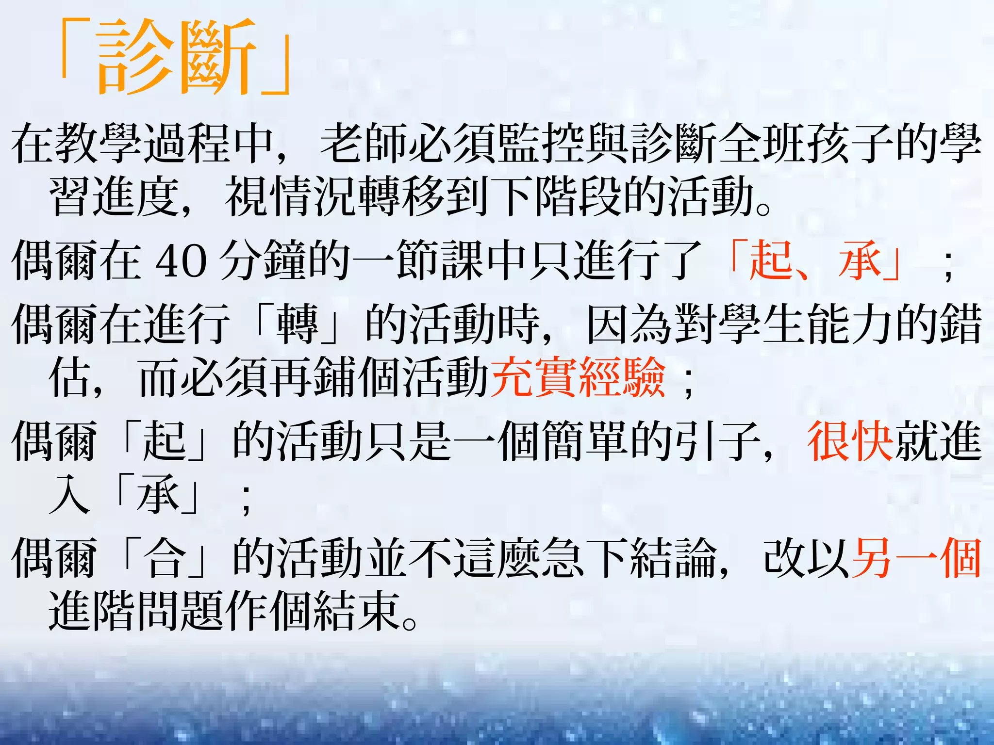 「診斷」
在教學過程中，老師必須監控與診斷全班孩子的學
習進度，視情況轉移到下階段的活動。
偶爾在 40 分鐘的一節課中只進行了「起、承」；
偶爾在進行「轉」的活動時，因為對學生能力的錯
估，而必須再鋪個活動充實經驗；
偶爾「起」的活動只是一個簡單的引子，很快就進
入「承」；
偶爾「合」的活動並不這麼急下結論，改以另一個
進階問題作個結束。
 
