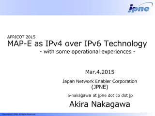 240b::1Copyright(C) JPNE, All Rights Reserved.
日本ネットワークイネイブラー株式会社
(JPNE)
中川あきら
APRICOT 2015
MAP-E as IPv4 over IPv6 Technology
- with some operational experiences -
日本ネットワークイネイブラー株式会社
(JPNE)
中川あきら
日本ネットワークイネイブラー株式会社
(JPNE)
中川あきら
Mar.4.2015
Japan Network Enabler Corporation
(JPNE)
Akira Nakagawa
 