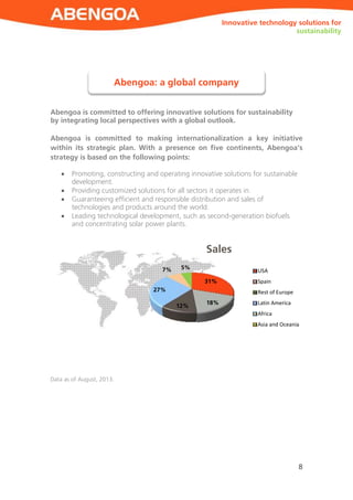 ABENGOA
8
Innovative technology solutions for sustainability
Innovative technology solutions for
sustainability
Abengoa is committed to offering innovative solutions for sustainability
by integrating local perspectives with a global outlook.
Abengoa is committed to making internationalization a key initiative
within its strategic plan. With a presence on five continents, Abengoa’s
strategy is based on the following points:
 Promoting, constructing and operating innovative solutions for sustainable
development.
 Providing customized solutions for all sectors it operates in.
 Guaranteeing efficient and responsible distribution and sales of
technologies and products around the world.
 Leading technological development, such as second-generation biofuels
and concentrating solar power plants.
Data as of August, 2013.
Abengoa: a global company
31%
18%
12%
27%
7% 5%
Sales
USA
Spain
Rest of Europe
Latin America
Africa
Asia and Oceania
 