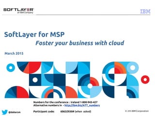 © 2015 IBM Corporation
@dabarsm
SoftLayer for MSP
Foster your business with cloud
March 2015
Numbers for the conference : Ireland 1-800-943-427
Alternative numbers in - http://ibm.biz/ATT_numbers
Participant code: 60632930# (when asked)
 