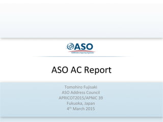 ASO	
  AC	
  Report	
  
Tomohiro	
  Fujisaki	
  
ASO	
  Address	
  Council	
  
APRICOT2015/APNIC	
  39	
  
Fukuoka,	
  Japan	
  
4th	
  March	
  2015	
  
 
