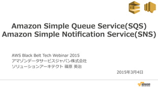 Amazon  Simple  Queue  Service(SQS)
Amazon  Simple  Notiﬁcation  Service(SNS)
AWS  Black  Belt  Tech  Webinar  2015
アマゾンデータサービスジャパン株式会社
ソリューションアーキテクト  篠原  英治
2015年年3⽉月4⽇日
 