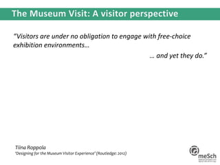 “Visitors are under no obligation to engage with free-choice
exhibition environments…
… and yet they do.”
Tiina Roppola
‘Designing for the Museum Visitor Experience’ (Routledge: 2012)
 