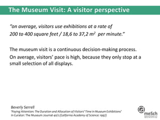 “on average, visitors use exhibitions at a rate of
200 to 400 square feet / 18,6 to 37,2 m2 per minute.”
The museum visit is a continuous decision-making process.
On average, visitors’ pace is high, because they only stop at a
small selection of all displays.
Beverly Serrell
‘Paying Attention: The Duration and Allocation of Visitors’ Time in Museum Exhibitions’
in Curator: The Museum Journal 40/2 (California Academy of Science: 1997)
 