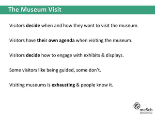 Visitors decide when and how they want to visit the museum.
Visitors have their own agenda when visiting the museum.
Visitors decide how to engage with exhibits & displays.
Some visitors like being guided, some don’t.
Visiting museums is exhausting & people know it.
 
