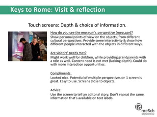 Touch screens: Depth & choice of information.
How do you see the museum’s perspective (message)?
Show personal points of view on the objects, from different
cultural perspectives. Provide some interactivity & show how
different people interacted with the objects in different ways.
Are visitors’ needs met?
Might work well for children, while providing grandparents with
a role as well. Content need is not met (lacking depth). Could do
with more interaction opportunities.
Compliments:
Looked nice. Potential of multiple perspectives on 1 screen is
great. Easy to use. Screens close to objects.
Advice:
Use the screen to tell an aditonal story. Don’t repeat the same
information that’s available on text labels.
 