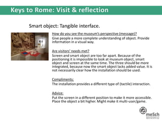 Smart object: Tangible interface.
How do you see the museum’s perspective (message)?
Give people a more complete understanding of object. Provide
information in a visual way.
Are visitors’ needs met?
Screen and smart object are too far apart. Because of the
positioning it is impossible to look at museum object, smart
object and screen at the same time. The three should be more
integrated, because now the smart object lacks added value. It is
not necessarily clear how the installation should be used.
Compliments:
The installation provides a different type of (tactile) interaction.
Advice:
Put the screen in a different position to make it more accessible.
Place the object a bit higher. Might make it multi-user/game.
 