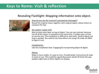 Revealing Flashlight: Mapping information onto object.
How do you see the museum’s perspective (message)?
Reveal the original colour together with original object, allow visitors to
compare the two.
Are visitors’ needs met?
Nice to have extra layer on top of object. You can see contrast, because
not all of the colour is revealed at the same time. It makes your curious
to see the rest. The installation is difficult to start with. Hard to figure out
how it worked. You need to see how others are using it & make an effort
to figure it out.
Compliments:
Like this installation best. Engaging & incorporating object & digital.
Advice:
Make it more visible, it’s easy to miss. Provide better instructions & make
it easier to use. This could be a good discussion starter & frame the way
people might look at other objects on display.
 