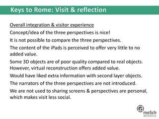 Overall integration & visitor experience
Concept/idea of the three perspectives is nice!
It is not possible to compare the three perspectives.
The content of the iPads is perceived to offer very little to no
added value.
Some 3D objects are of poor quality compared to real objects.
However, virtual reconstruction offers added value.
Would have liked extra information with second layer objects.
The narrators of the three perspectives are not introduced.
We are not used to sharing screens & perspectives are personal,
which makes visit less social.
 
