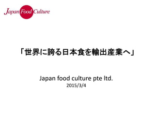 Japan food culture pte ltd.
2015/3/4
「世界に誇る日本食を輸出産業へ」
 