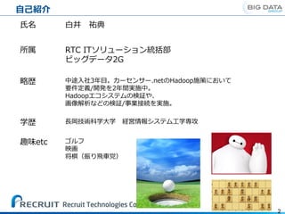自己紹介
2
氏名 白井 祐典
所属 RTC ITソリューション統括部
ビッグデータ2G
略歴 中途入社3年目。カーセンサー.netのHadoop施策において
要件定義/開発を2年間実施中。
Hadoopエコシステムの検証や、
画像解析などの検証/事業接続を実施。
学歴 長岡技術科学大学 経営情報システム工学専攻
趣味etc ゴルフ
映画
将棋（振り飛車党）
 