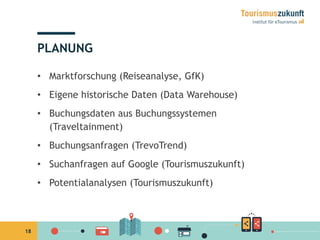 18
PLANUNG
•  Marktforschung (Reiseanalyse, GfK)
•  Eigene historische Daten (Data Warehouse)
•  Buchungsdaten aus Buchungssystemen
(Traveltainment)
•  Buchungsanfragen (TrevoTrend)
•  Suchanfragen auf Google (Tourismuszukunft)
•  Potentialanalysen (Tourismuszukunft)
 
