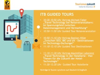 35
ITB GUIDED TOURS
•  10:30-10:50 Uhr Vortrag Michael Faber
„Travel Technology bei Reiseveranstaltern:
Im Spannungsfeld zwischen
Datenmanagement und Vermarktung“
•  10:50-11:50 Uhr Guided Tour Reiseveranstalter
•  10:50-11:10 Uhr Vortrag Bastian Hiller
„Zwischen SEO, IBE und UX – Destinationen
im Technology-Dschungel“
•  11:10-12:10 Uhr Guided Tour Destinationen
•  11:10-11:30 Uhr Vortrag Maximilian Laborenz
„Travel Technology in der Hotellerie – Vier
Thesen für die Zukunft der Hotel-
Technologie“
•  11:30-12:30 Uhr Guided Tour Hotellerie
Vorträge & Touren synchron auf Deutsch & Englisch
 
