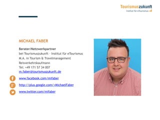 MICHAEL FABER
Berater/Netzwerkpartner
bei Tourismuszukunft – Institut für eTourismus
M.A. in Tourism & Travelmanagement
Reisverkehrskaufmann
Tel: +49 171 57 34 007
m.faber@tourismuszukunft.de
www.facebook.com/mifaber
http://plus.google.com/+MichaelFaber
www.twitter.com/mifaber
 