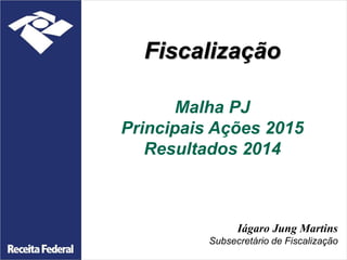 Fiscalização
Malha PJ
Principais Ações 2015
Resultados 2014
Iágaro Jung Martins
Subsecretário de Fiscalização
 