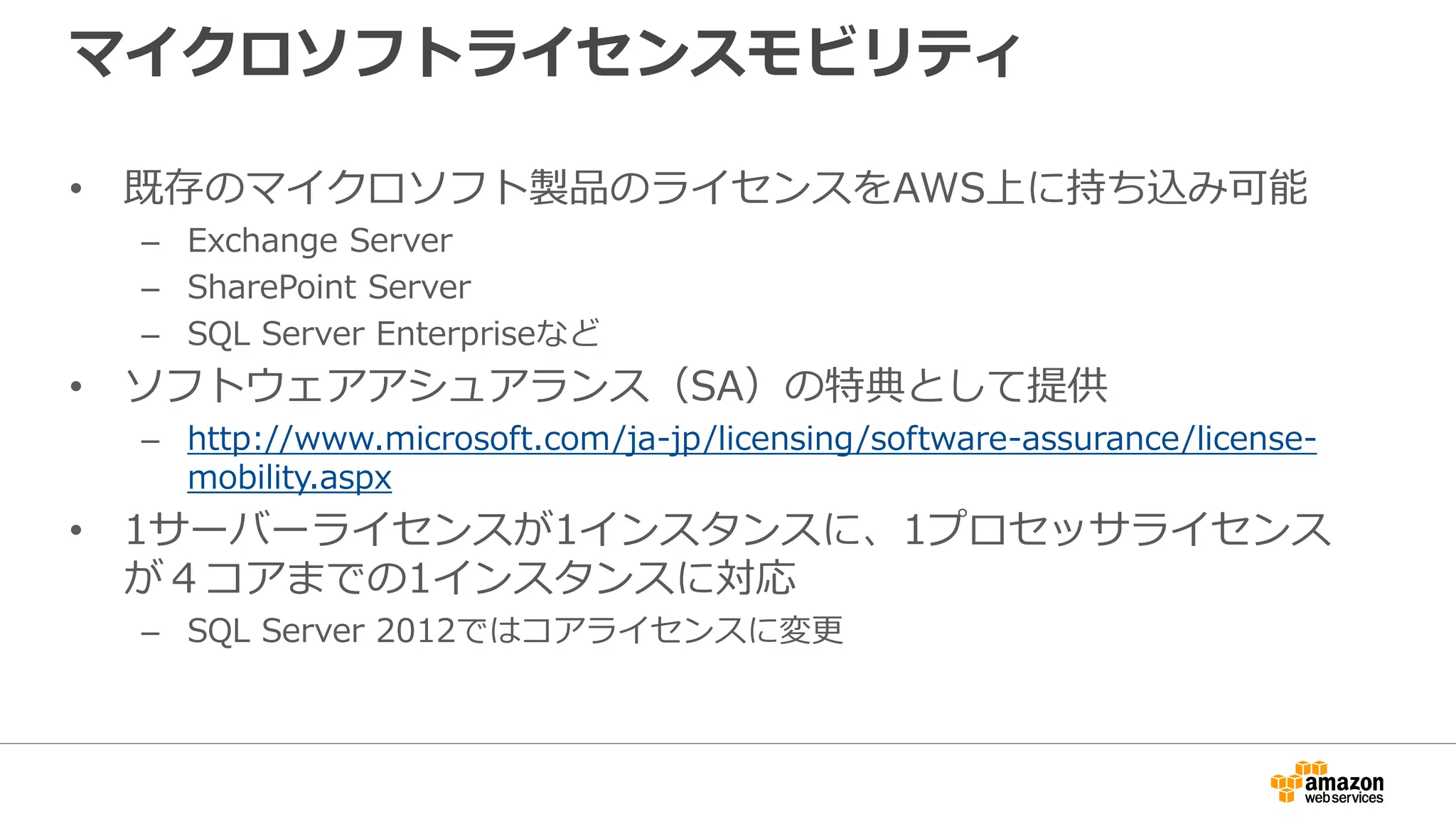 マイクロソフトライセンスモビリティ
• 既存のマイクロソフト製品のライセンスをAWS上に持ち込み可能
– Exchange Server
– SharePoint Server
– SQL Server Enterpriseなど
• ソフトウェアアシュアランス（SA）の特典として提供
– http://www.microsoft.com/ja-jp/licensing/software-assurance/license-
mobility.aspx
• 1サーバーライセンスが1インスタンスに、1プロセッサライセンス
が４コアまでの1インスタンスに対応
– SQL Server 2012ではコアライセンスに変更
 