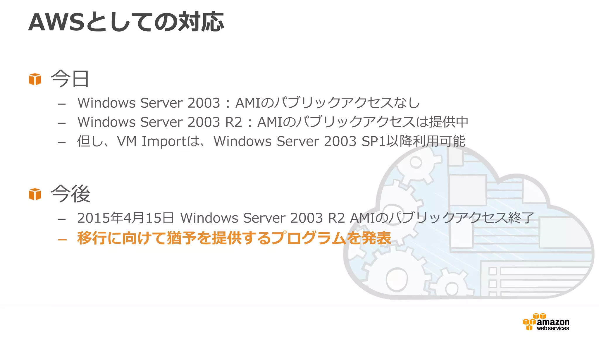 AWSとしての対応
今日
– Windows Server 2003 : AMIのパブリックアクセスなし
– Windows Server 2003 R2 : AMIのパブリックアクセスは提供中
– 但し、VM Importは、Windows Server 2003 SP1以降利用可能
今後
– 2015年4月15日 Windows Server 2003 R2 AMIのパブリックアクセス終了
– 移行に向けて猶予を提供するプログラムを発表
 