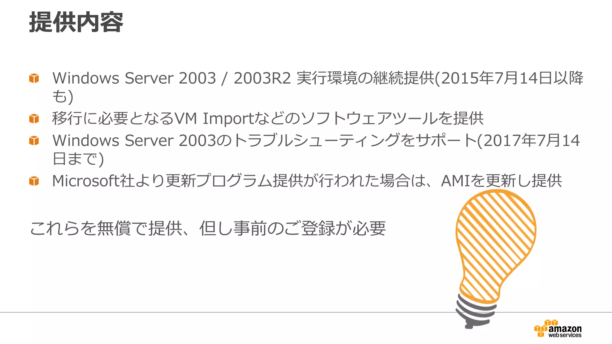 提供内容
Windows Server 2003 / 2003R2 実行環境の継続提供(2015年7月14日以降
も)
移行に必要となるVM Importなどのソフトウェアツールを提供
Windows Server 2003のトラブルシューティングをサポート(2017年7月14
日まで)
Microsoft社より更新プログラム提供が行われた場合は、AMIを更新し提供
これらを無償で提供、但し事前のご登録が必要
 
