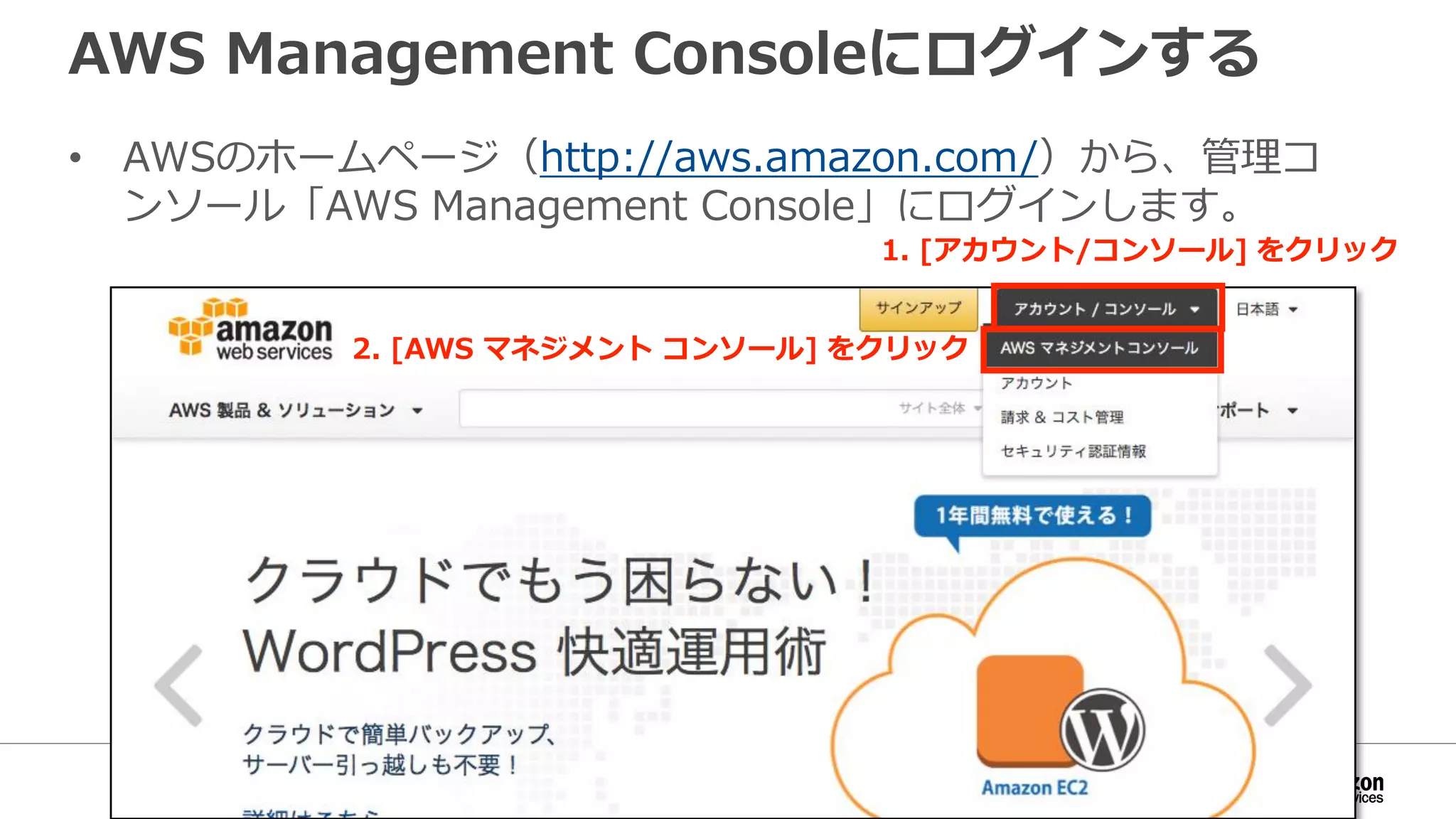 AWS Management Consoleにログインする
• AWSのホームページ（http://aws.amazon.com/）から、管理コ
ンソール「AWS Management Console」にログインします。
1. [アカウント/コンソール] をクリック
2. [AWS マネジメント コンソール] をクリック
 