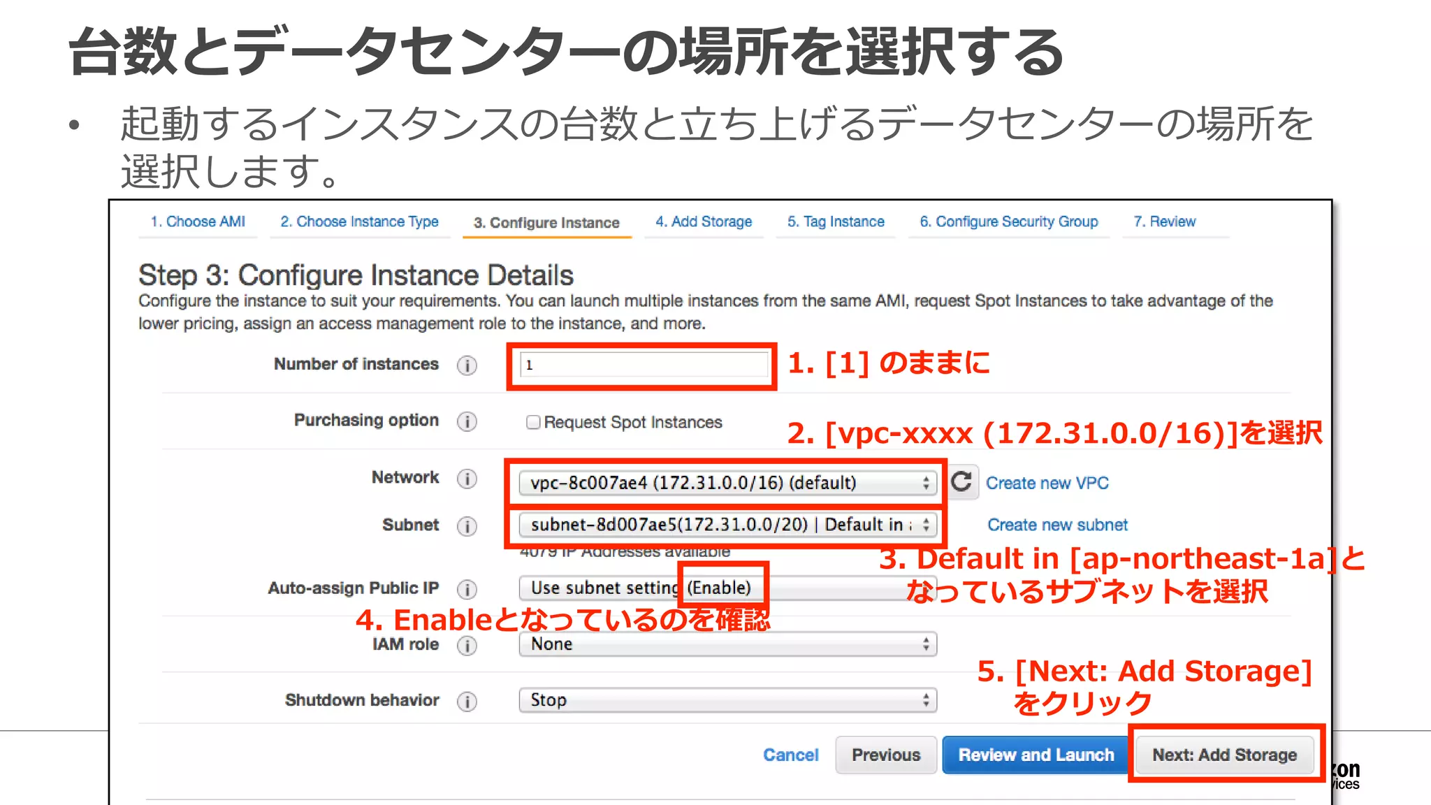 台数とデータセンターの場所を選択する
• 起動するインスタンスの台数と立ち上げるデータセンターの場所を
選択します。
1. [1] のままに
2. [vpc-xxxx (172.31.0.0/16)]を選択
3. Default in [ap-northeast-1a]と
なっているサブネットを選択
5. [Next: Add Storage]
をクリック
4. Enableとなっているのを確認
 