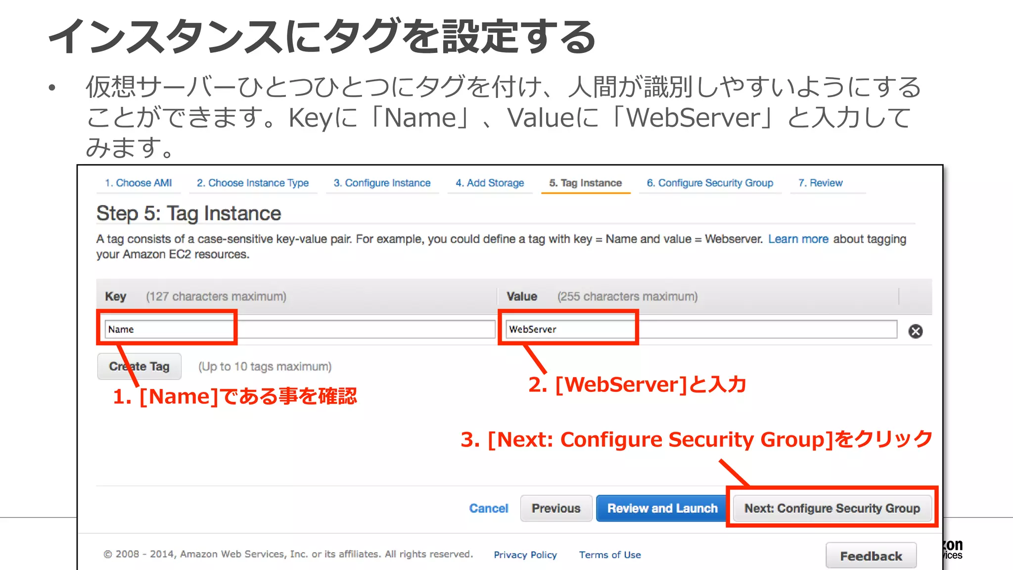 インスタンスにタグを設定する
• 仮想サーバーひとつひとつにタグを付け、人間が識別しやすいようにする
ことができます。Keyに「Name」、Valueに「WebServer」と入力して
みます。
1. [Name]である事を確認
2. [WebServer]と入力
3. [Next: Configure Security Group]をクリック
 