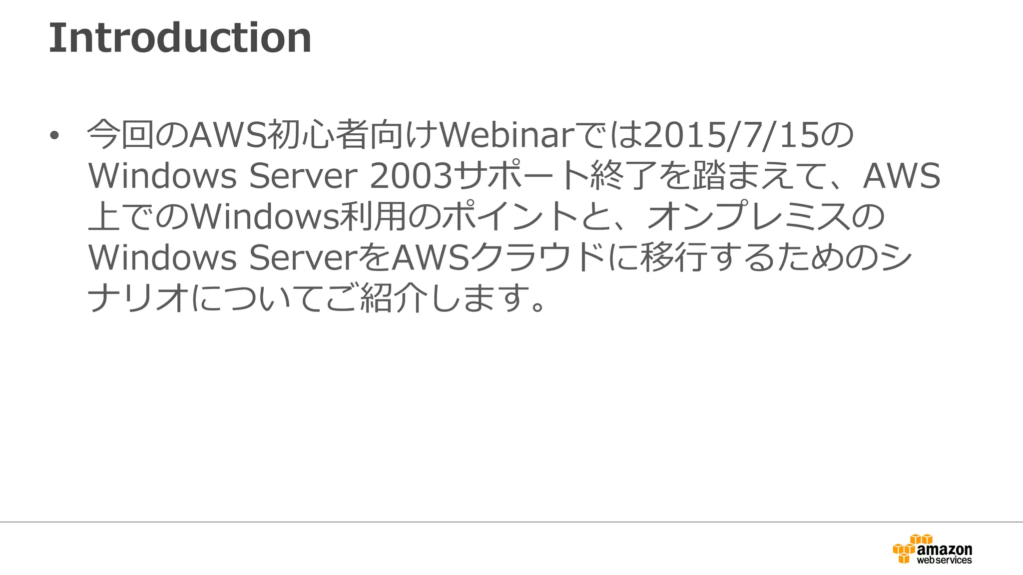 Introduction
• 今回のAWS初心者向けWebinarでは2015/7/15の
Windows Server 2003サポート終了を踏まえて、AWS
上でのWindows利用のポイントと、オンプレミスの
Windows ServerをAWSクラウドに移行するためのシ
ナリオについてご紹介します。
 