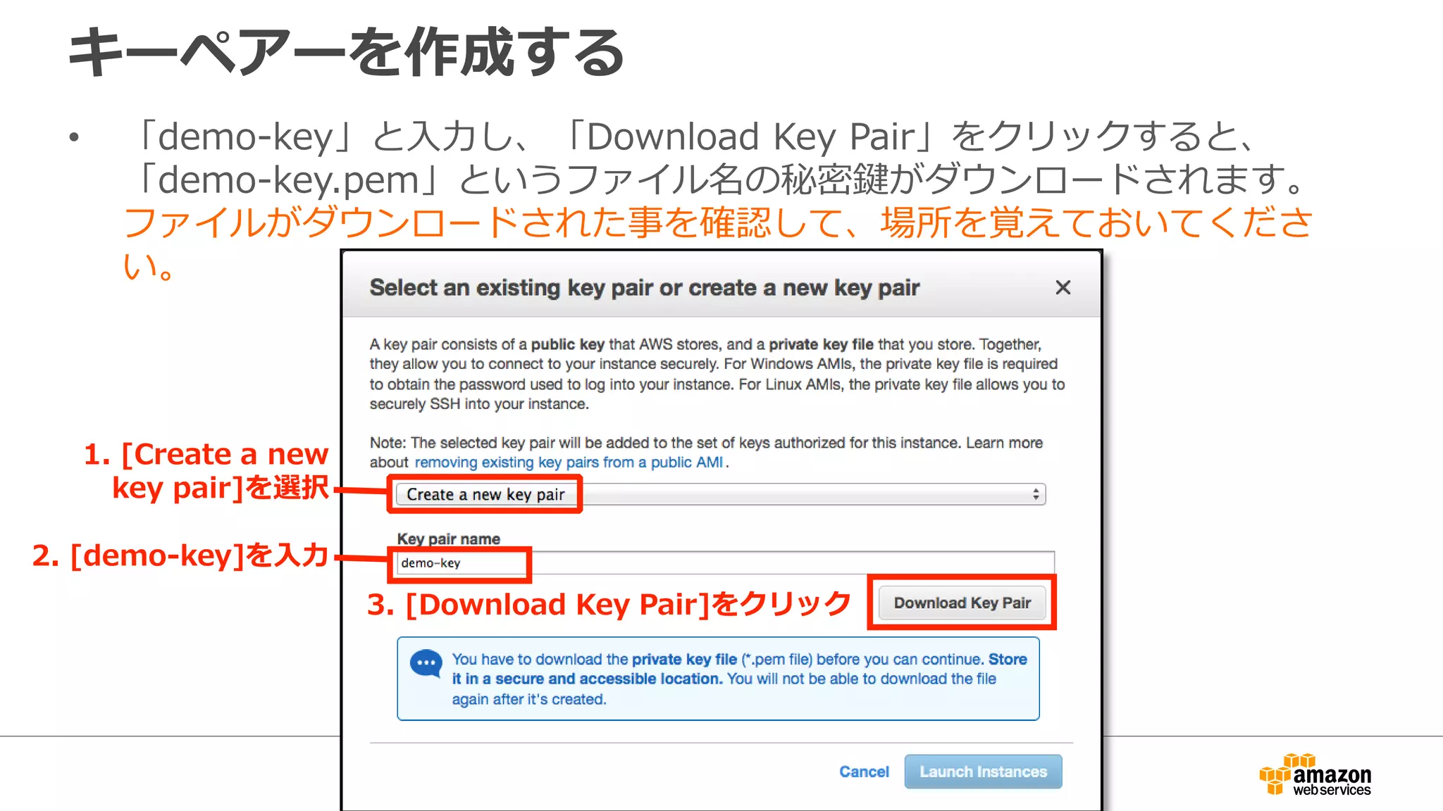 キーペアーを作成する
• 「demo-key」と入力し、「Download Key Pair」をクリックすると、
「demo-key.pem」というファイル名の秘密鍵がダウンロードされます。
ファイルがダウンロードされた事を確認して、場所を覚えておいてくださ
い。
2. [demo-key]を入力
3. [Download Key Pair]をクリック
1. [Create a new
key pair]を選択
 
