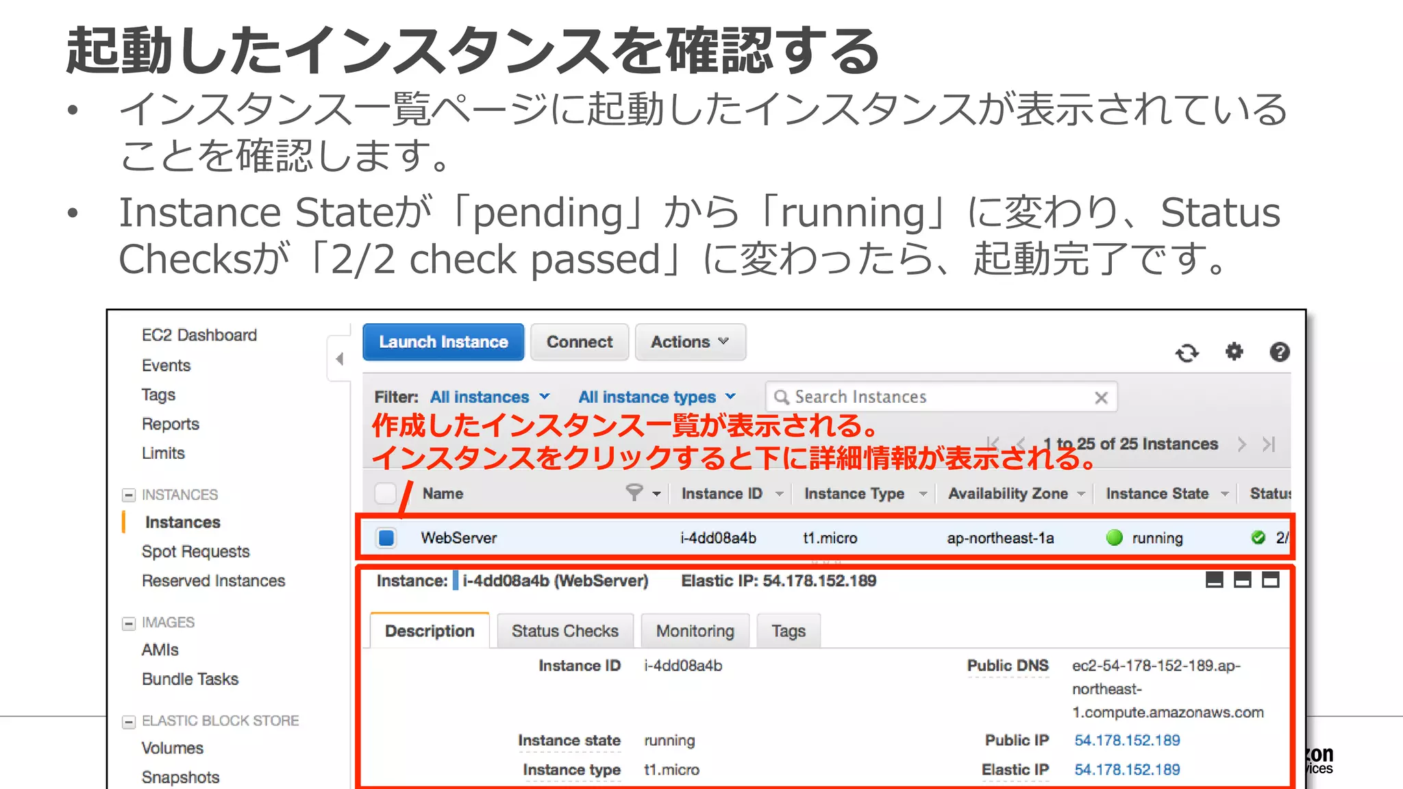 起動したインスタンスを確認する
• インスタンス一覧ページに起動したインスタンスが表示されている
ことを確認します。
• Instance Stateが「pending」から「running」に変わり、Status
Checksが「2/2 check passed」に変わったら、起動完了です。
作成したインスタンス一覧が表示される。
インスタンスをクリックすると下に詳細情報が表示される。
 