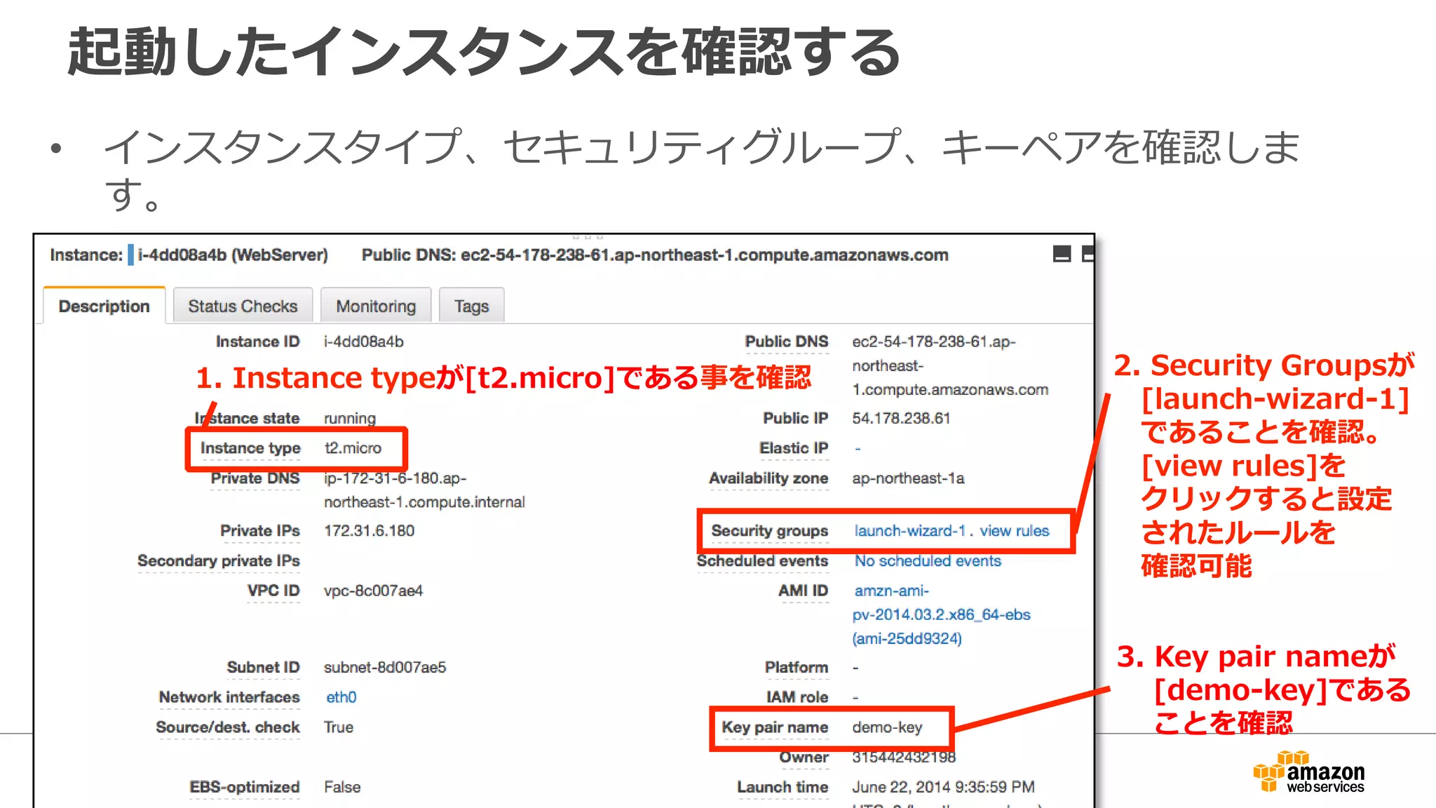 起動したインスタンスを確認する
• インスタンスタイプ、セキュリティグループ、キーペアを確認しま
す。
1. Instance typeが[t2.micro]である事を確認 2. Security Groupsが
[launch-wizard-1]
であることを確認。
[view rules]を
クリックすると設定
されたルールを
確認可能
3. Key pair nameが
[demo-key]である
ことを確認
 