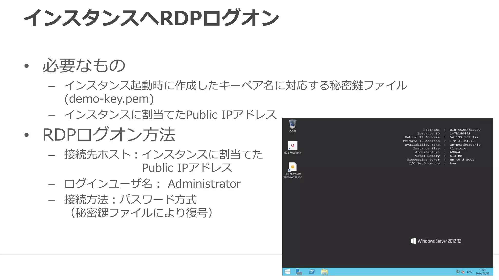 インスタンスへRDPログオン
• 必要なもの
– インスタンス起動時に作成したキーペア名に対応する秘密鍵ファイル
(demo-key.pem)
– インスタンスに割当てたPublic IPアドレス
• RDPログオン方法
– 接続先ホスト：インスタンスに割当てた
Public IPアドレス
– ログインユーザ名： Administrator
– 接続方法：パスワード方式
（秘密鍵ファイルにより復号）
 