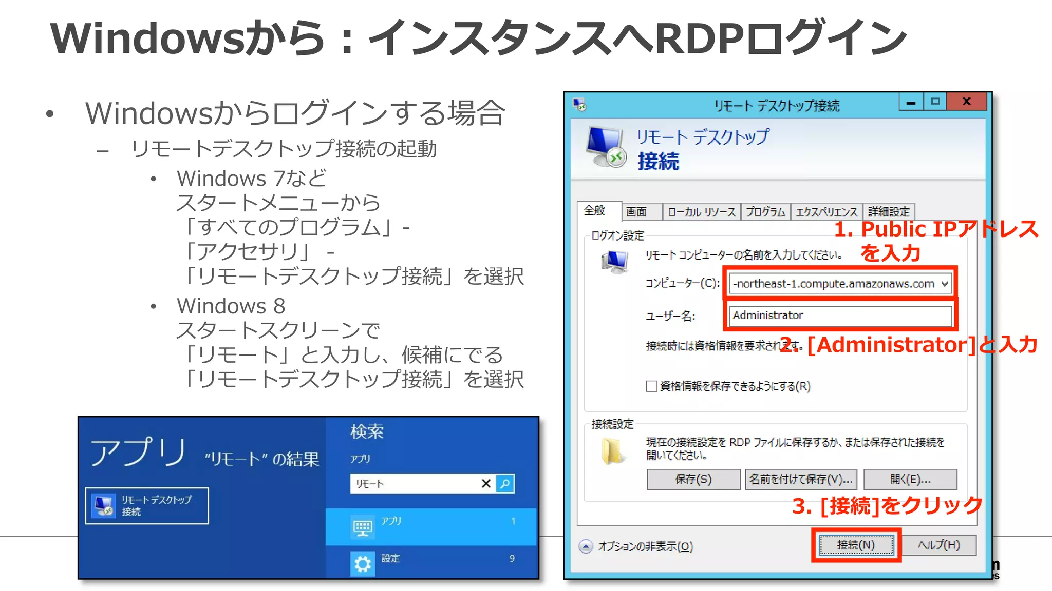 Windowsから：インスタンスへRDPログイン
• Windowsからログインする場合
– リモートデスクトップ接続の起動
• Windows 7など
スタートメニューから
「すべてのプログラム」-
「アクセサリ」 -
「リモートデスクトップ接続」を選択
• Windows 8
スタートスクリーンで
「リモート」と入力し、候補にでる
「リモートデスクトップ接続」を選択
1. Public IPアドレス
を入力
2. [Administrator]と入力
3. [接続]をクリック
 