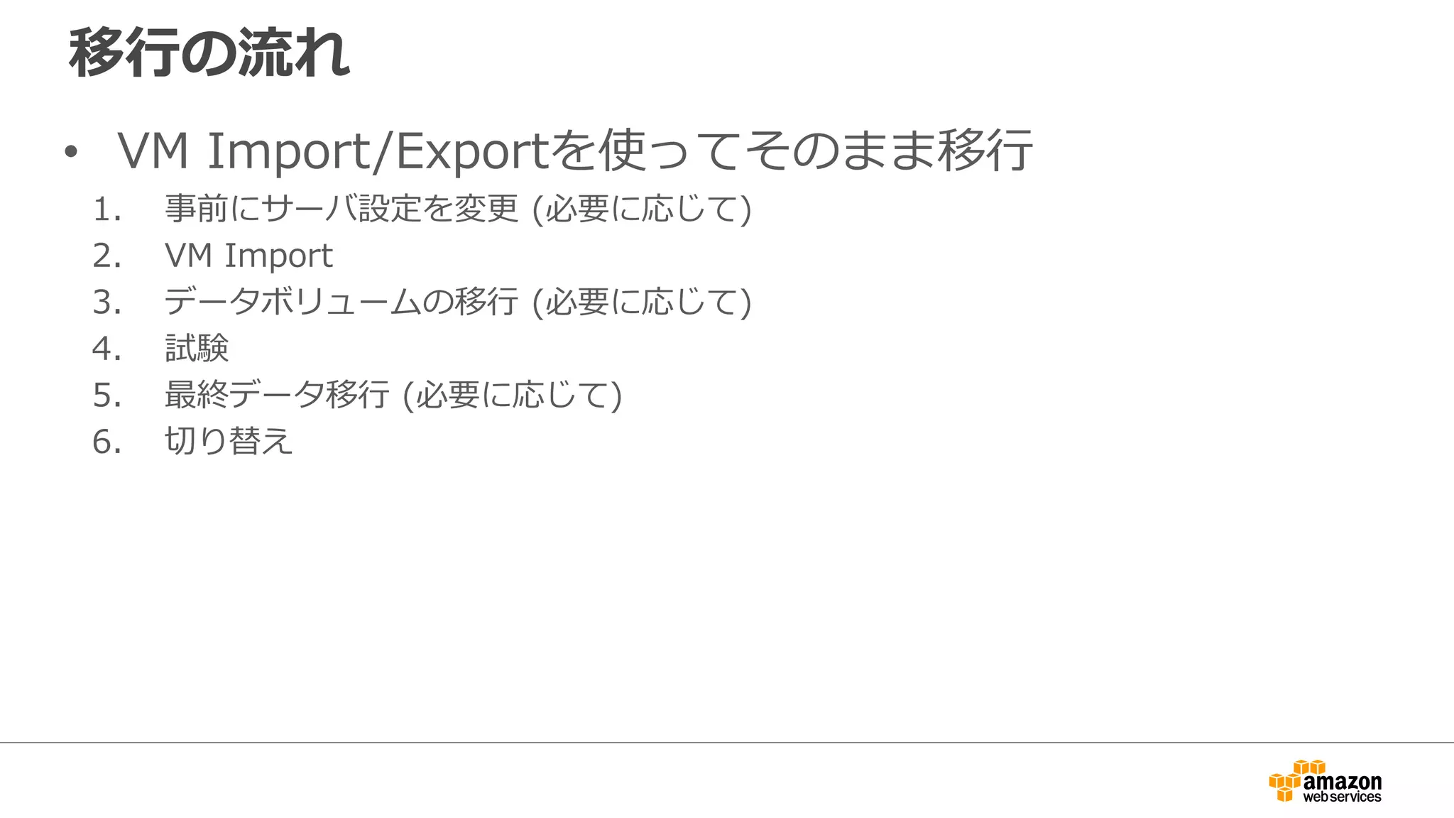 移行の流れ
• VM Import/Exportを使ってそのまま移行
1. 事前にサーバ設定を変更 (必要に応じて)
2. VM Import
3. データボリュームの移行 (必要に応じて)
4. 試験
5. 最終データ移行 (必要に応じて)
6. 切り替え
 