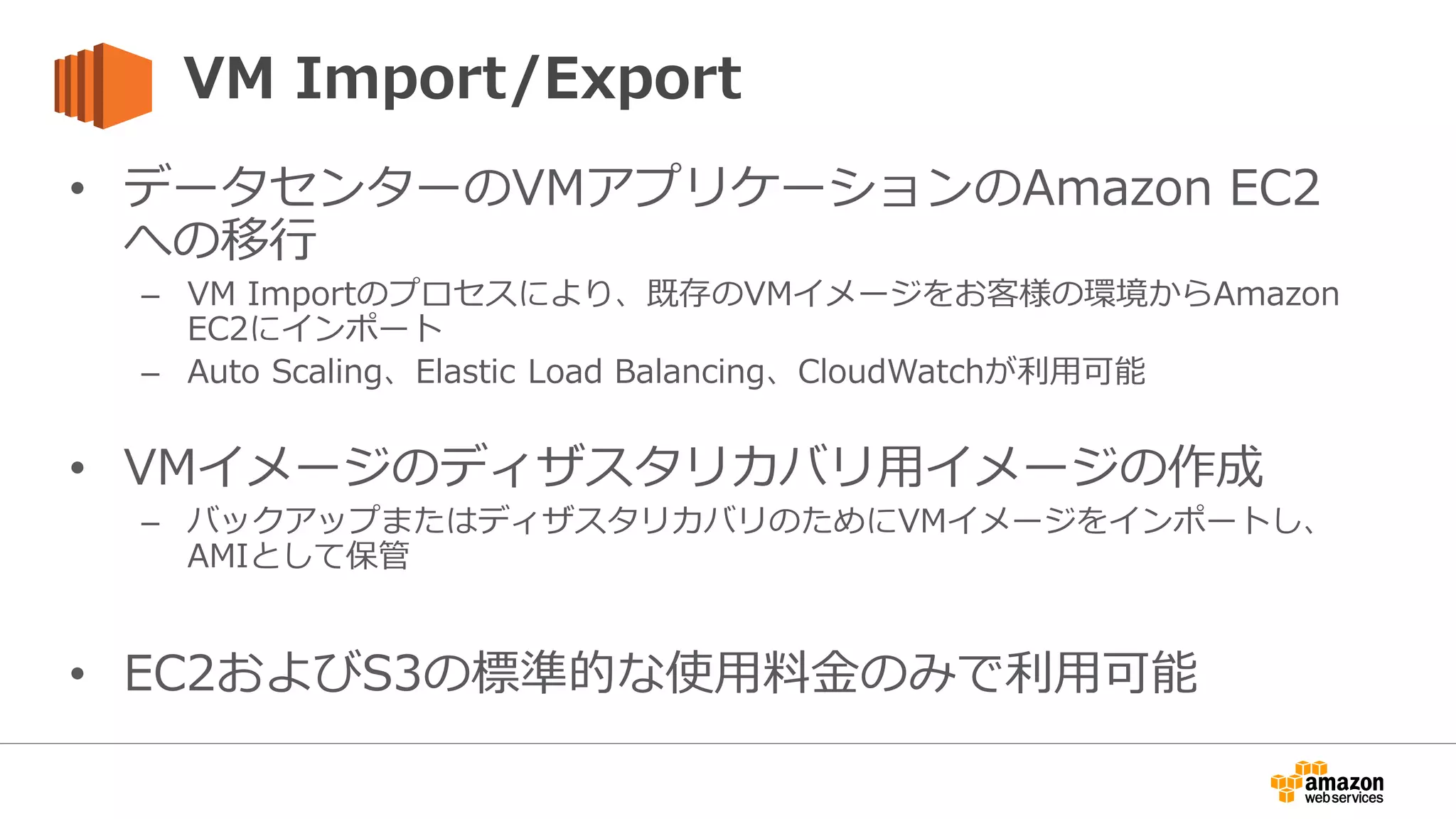 VM Import/Export
• データセンターのVMアプリケーションのAmazon EC2
への移行
– VM Importのプロセスにより、既存のVMイメージをお客様の環境からAmazon
EC2にインポート
– Auto Scaling、Elastic Load Balancing、CloudWatchが利用可能
• VMイメージのディザスタリカバリ用イメージの作成
– バックアップまたはディザスタリカバリのためにVMイメージをインポートし、
AMIとして保管
• EC2およびS3の標準的な使用料金のみで利用可能
 