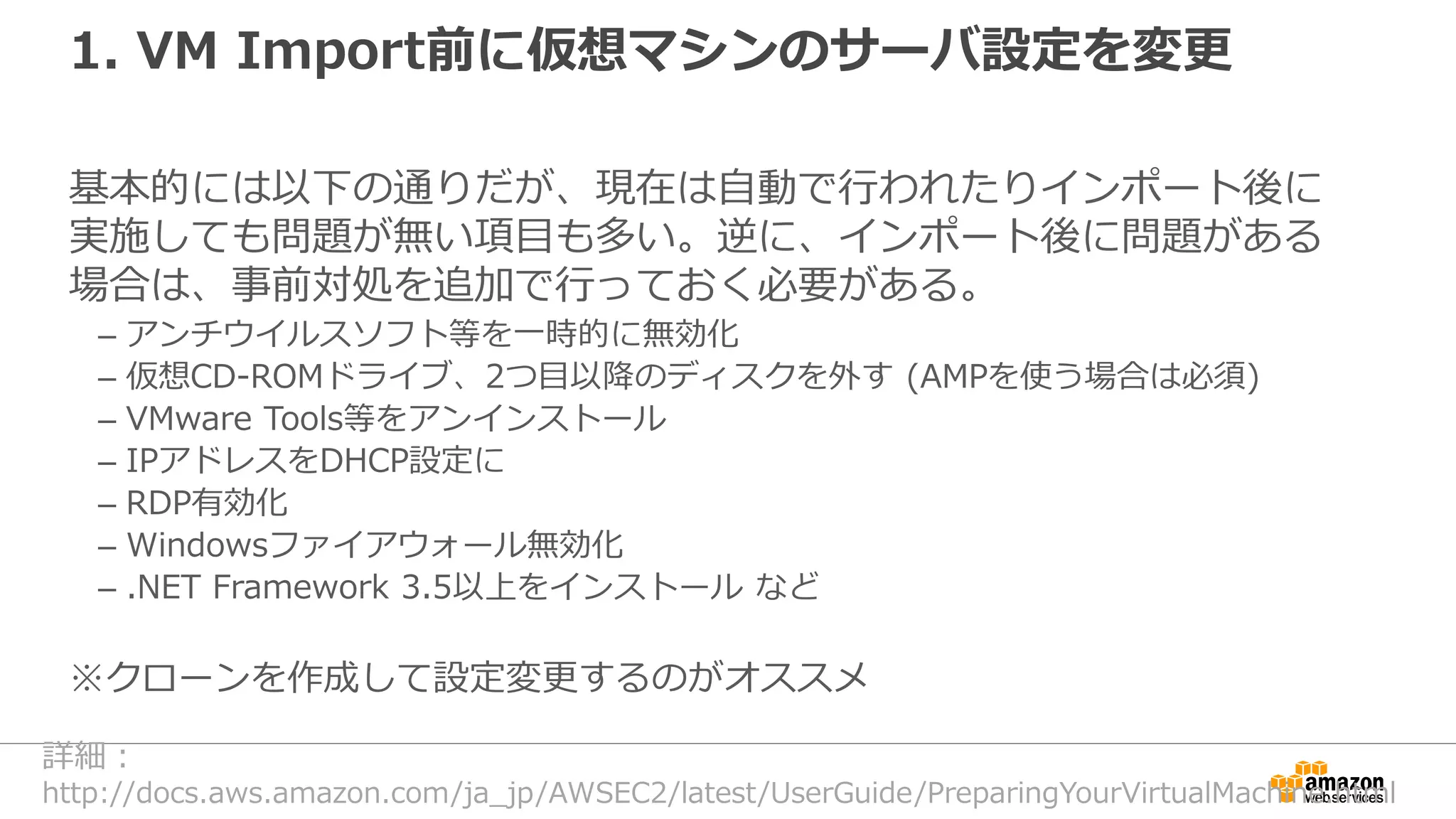 1. VM Import前に仮想マシンのサーバ設定を変更
基本的には以下の通りだが、現在は自動で行われたりインポート後に
実施しても問題が無い項目も多い。逆に、インポート後に問題がある
場合は、事前対処を追加で行っておく必要がある。
– アンチウイルスソフト等を一時的に無効化
– 仮想CD-ROMドライブ、2つ目以降のディスクを外す (AMPを使う場合は必須)
– VMware Tools等をアンインストール
– IPアドレスをDHCP設定に
– RDP有効化
– Windowsファイアウォール無効化
– .NET Framework 3.5以上をインストール など
※クローンを作成して設定変更するのがオススメ
詳細：
http://docs.aws.amazon.com/ja_jp/AWSEC2/latest/UserGuide/PreparingYourVirtualMachine.html
 