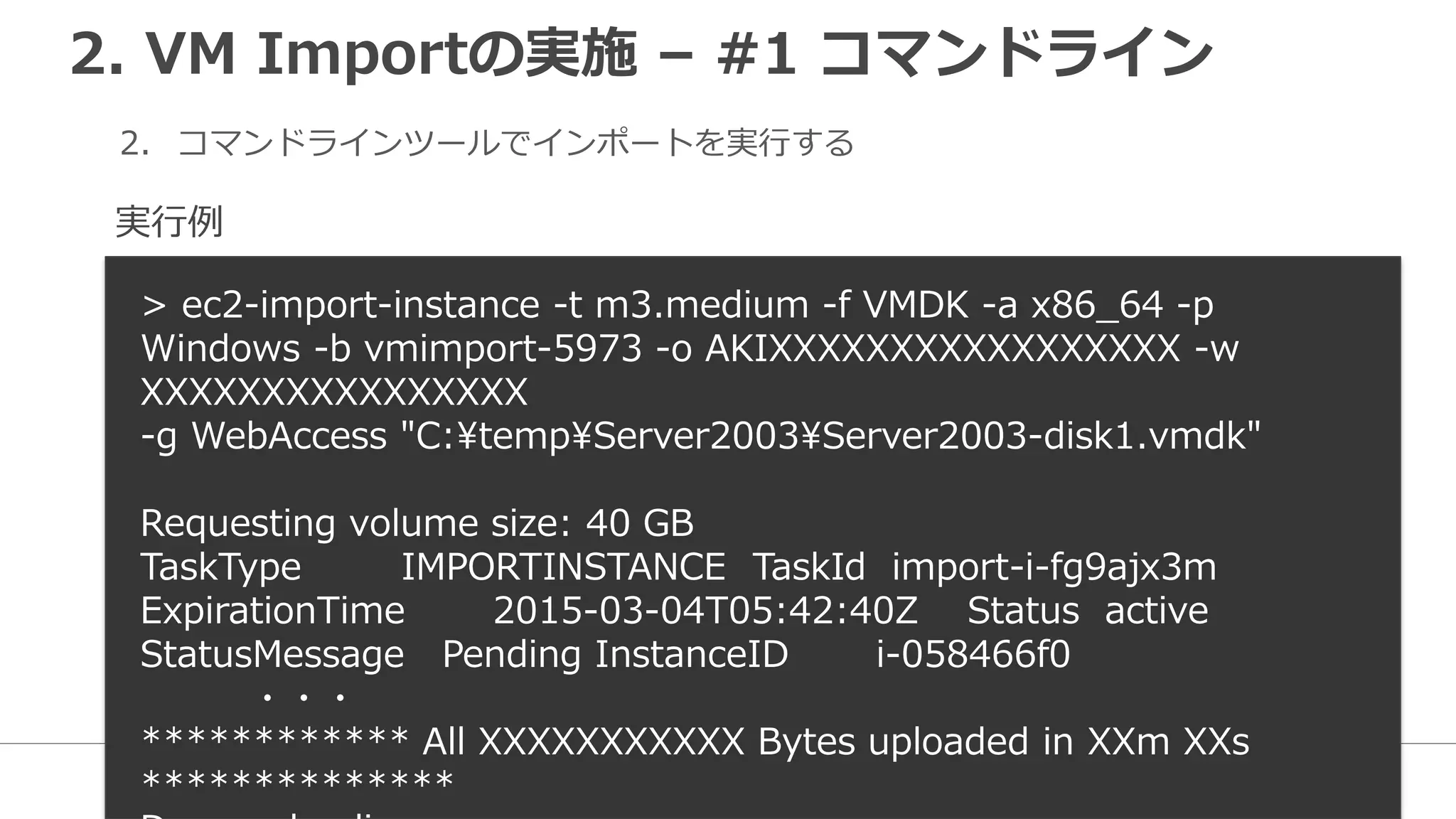 2. VM Importの実施 – #1 コマンドライン
2. コマンドラインツールでインポートを実行する
> ec2-import-instance -t m3.medium -f VMDK -a x86_64 -p
Windows -b vmimport-5973 -o AKIXXXXXXXXXXXXXXXXX -w
XXXXXXXXXXXXXXXX
-g WebAccess "C:tempServer2003Server2003-disk1.vmdk"
Requesting volume size: 40 GB
TaskType IMPORTINSTANCE TaskId import-i-fg9ajx3m
ExpirationTime 2015-03-04T05:42:40Z Status active
StatusMessage Pending InstanceID i-058466f0
・・・
************ All XXXXXXXXXXX Bytes uploaded in XXm XXs
**************
実行例
 
