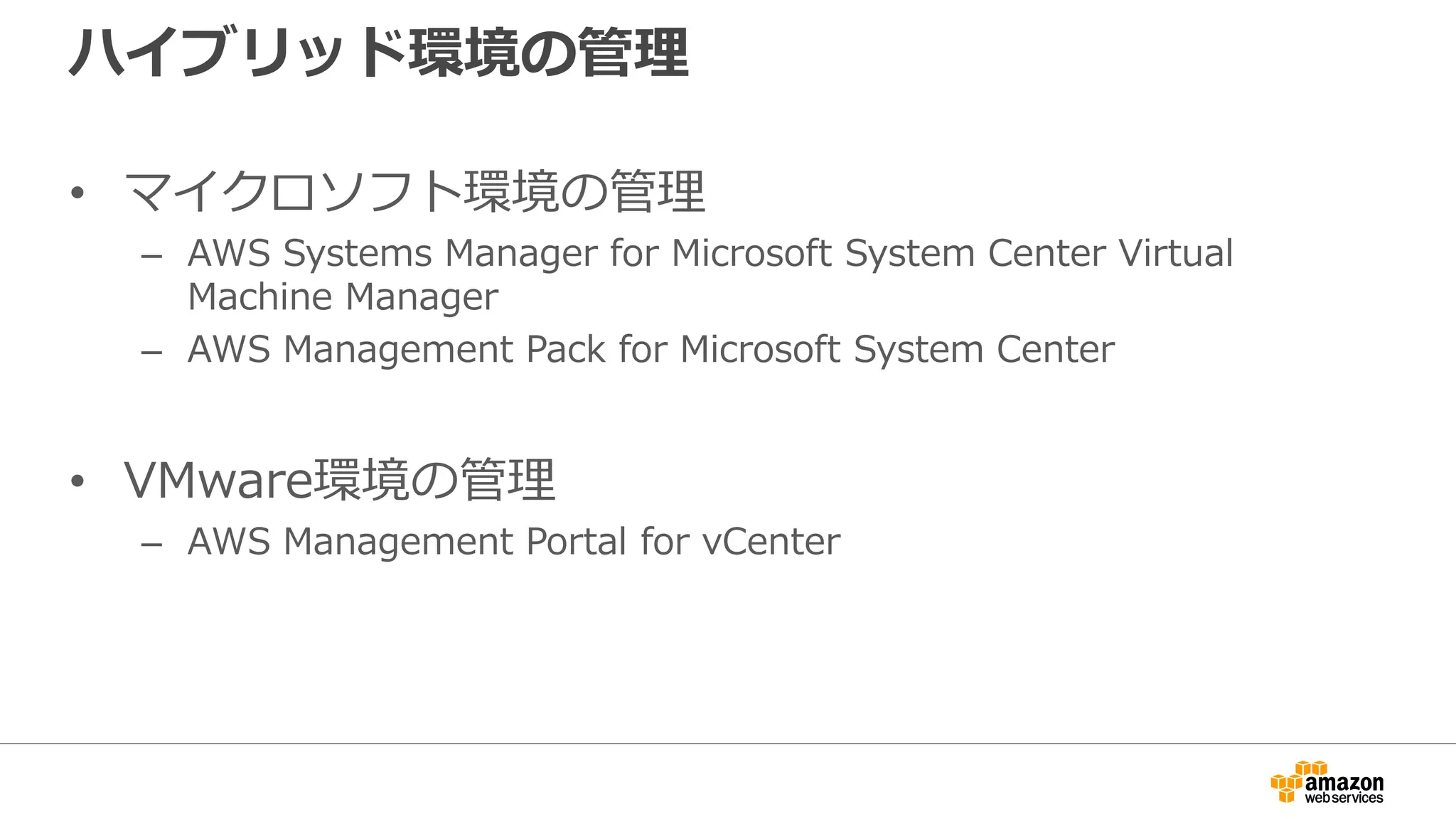 ハイブリッド環境の管理
• マイクロソフト環境の管理
– AWS Systems Manager for Microsoft System Center Virtual
Machine Manager
– AWS Management Pack for Microsoft System Center
• VMware環境の管理
– AWS Management Portal for vCenter
 