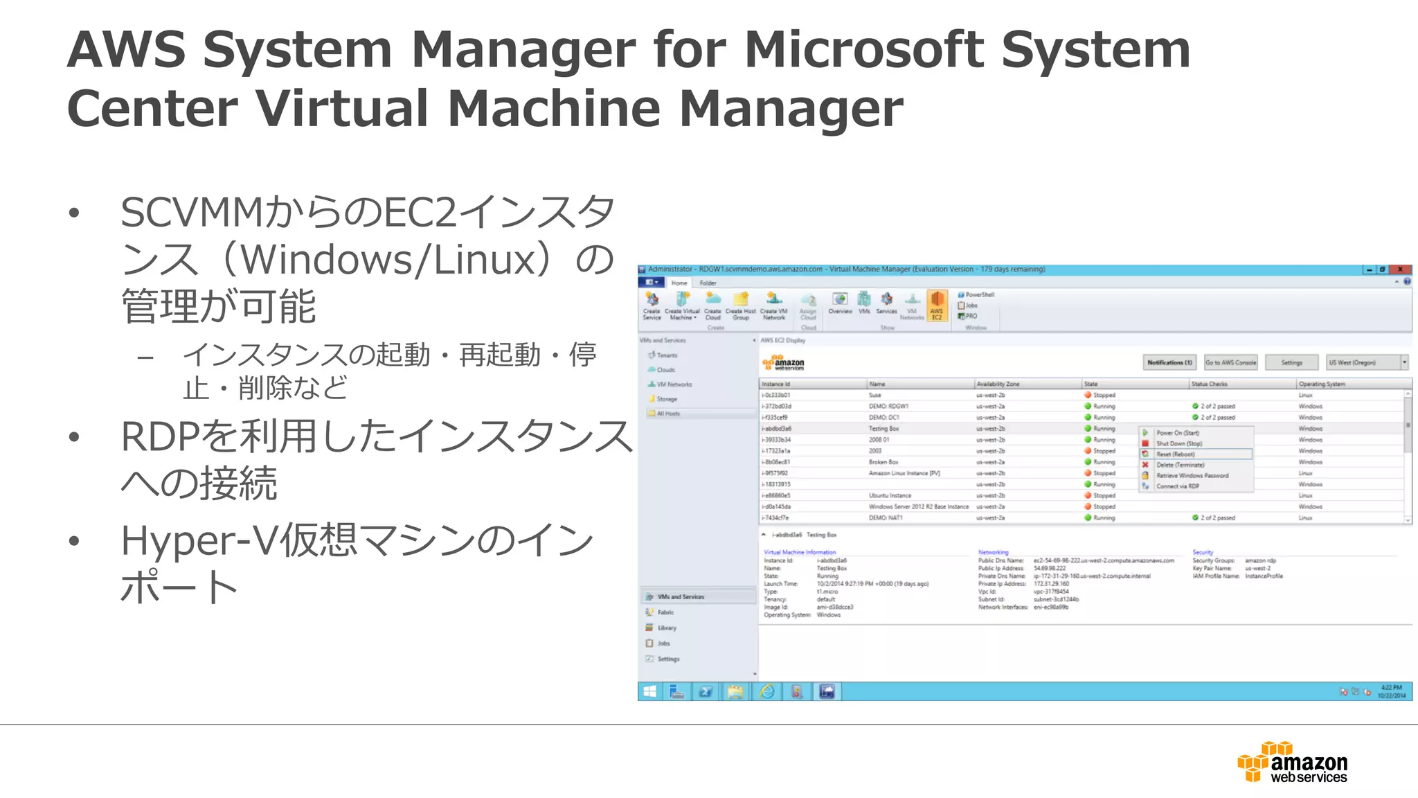 AWS System Manager for Microsoft System
Center Virtual Machine Manager
• SCVMMからのEC2インスタ
ンス（Windows/Linux）の
管理が可能
– インスタンスの起動・再起動・停
止・削除など
• RDPを利用したインスタンス
への接続
• Hyper-V仮想マシンのイン
ポート
 