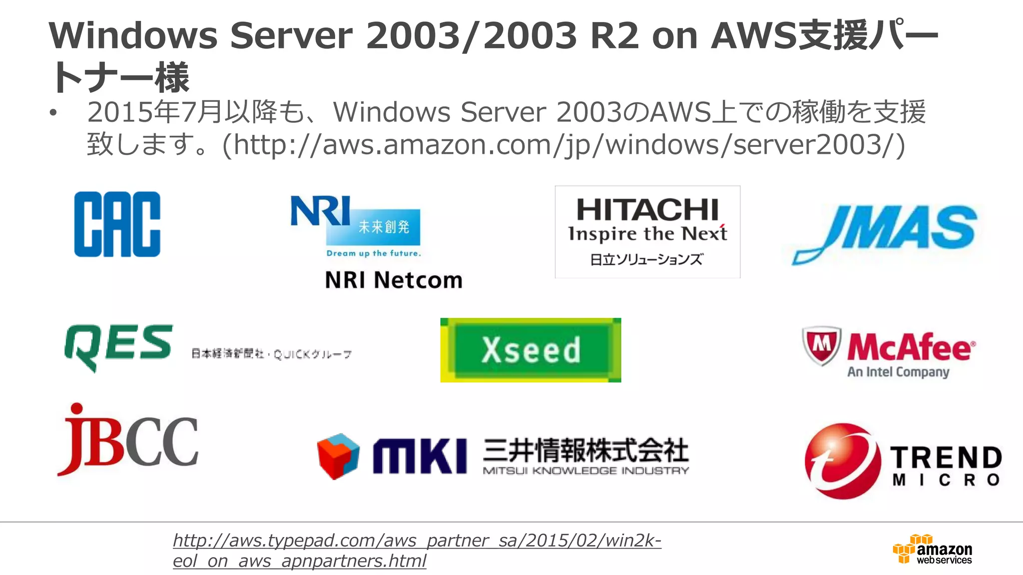 Windows Server 2003/2003 R2 on AWS支援パー
トナー様
• 2015年7月以降も、Windows Server 2003のAWS上での稼働を支援
致します。(http://aws.amazon.com/jp/windows/server2003/)
http://aws.typepad.com/aws_partner_sa/2015/02/win2k-
eol_on_aws_apnpartners.html
 