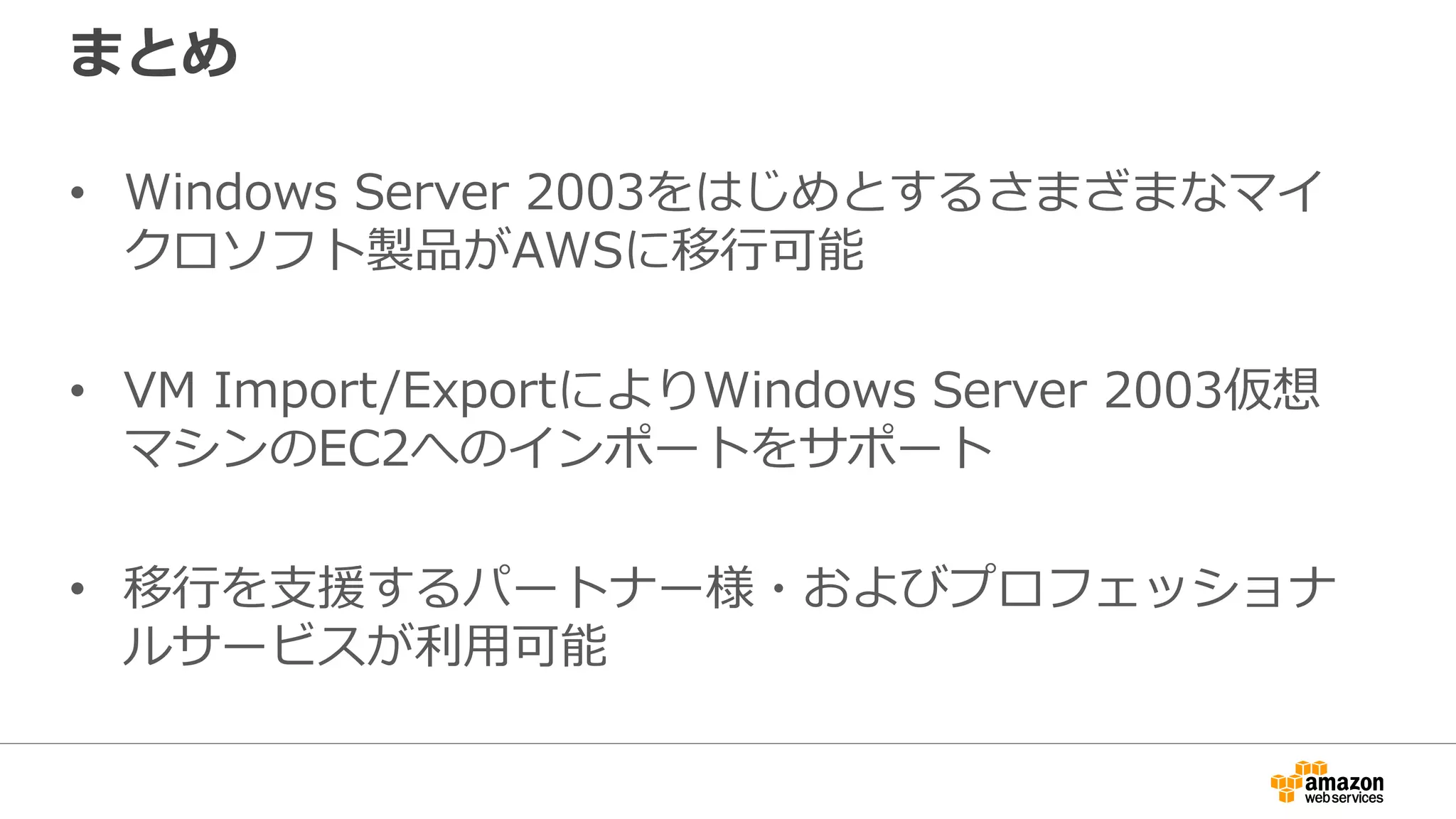 まとめ
• Windows Server 2003をはじめとするさまざまなマイ
クロソフト製品がAWSに移行可能
• VM Import/ExportによりWindows Server 2003仮想
マシンのEC2へのインポートをサポート
• 移行を支援するパートナー様・およびプロフェッショナ
ルサービスが利用可能
 