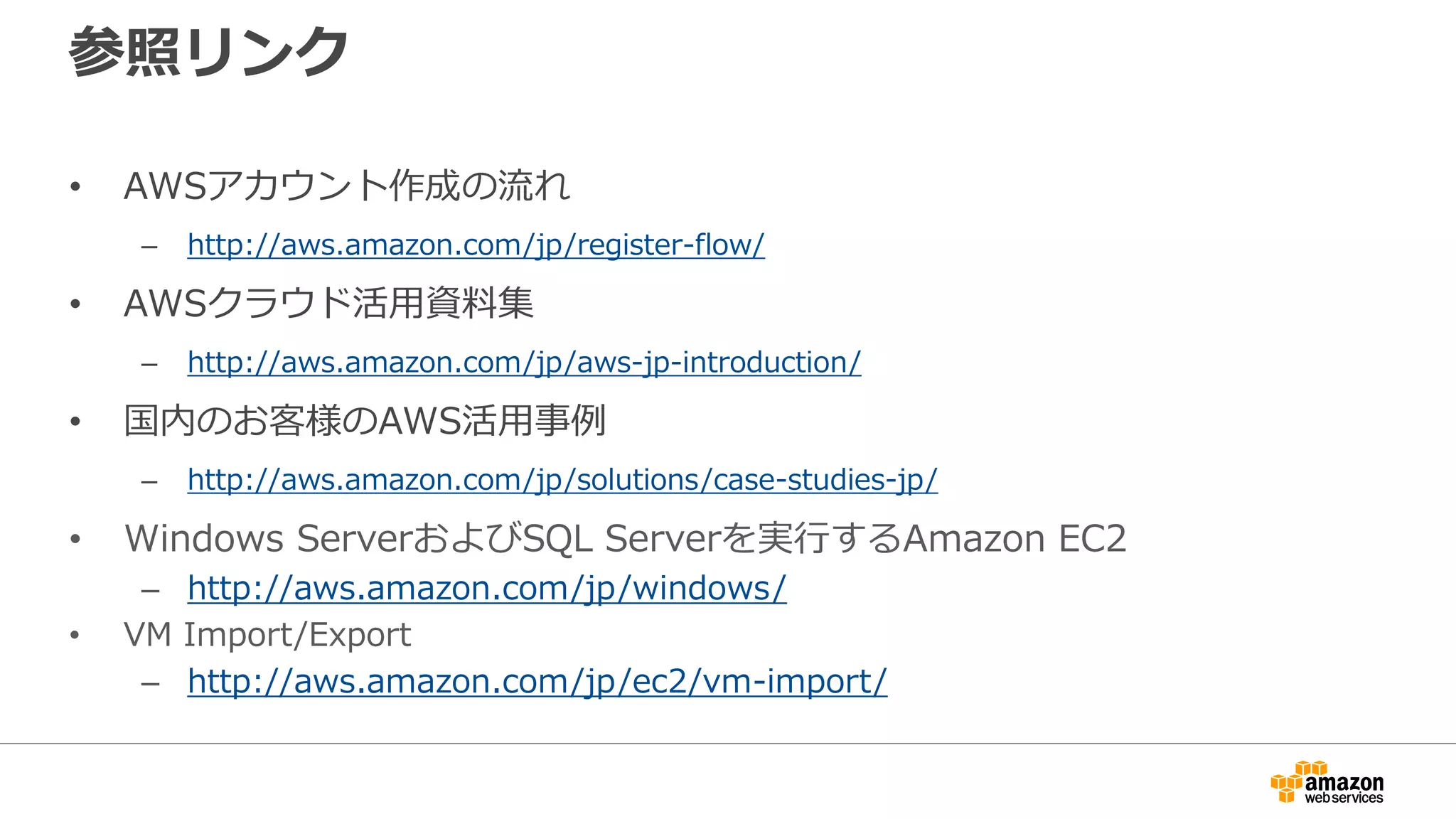参照リンク
• AWSアカウント作成の流れ
– http://aws.amazon.com/jp/register-flow/
• AWSクラウド活用資料集
– http://aws.amazon.com/jp/aws-jp-introduction/
• 国内のお客様のAWS活用事例
– http://aws.amazon.com/jp/solutions/case-studies-jp/
• Windows ServerおよびSQL Serverを実行するAmazon EC2
– http://aws.amazon.com/jp/windows/
• VM Import/Export
– http://aws.amazon.com/jp/ec2/vm-import/
 