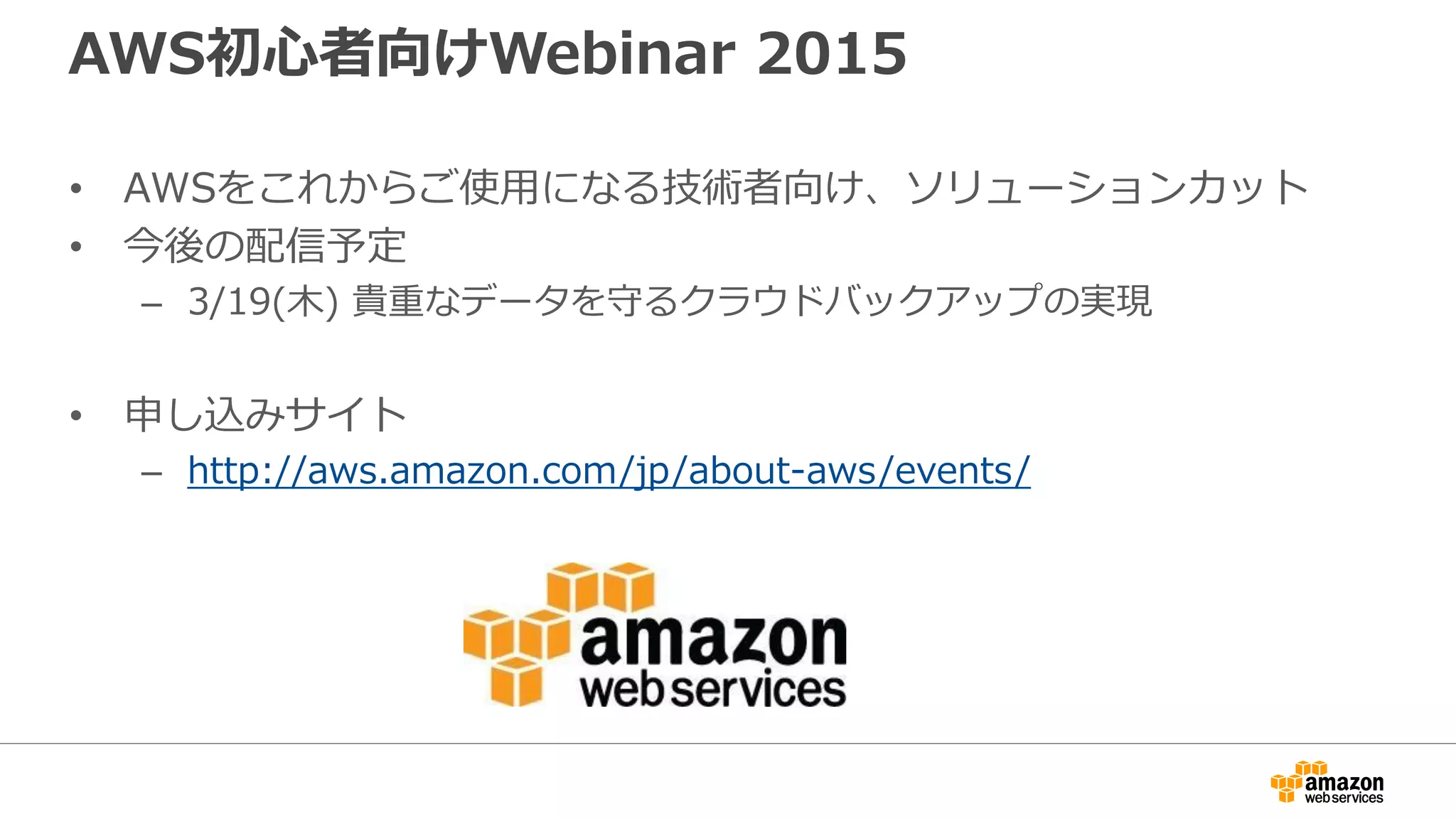 AWS初心者向けWebinar 2015
• AWSをこれからご使用になる技術者向け、ソリューションカット
• 今後の配信予定
– 3/19(木) 貴重なデータを守るクラウドバックアップの実現
• 申し込みサイト
– http://aws.amazon.com/jp/about-aws/events/
 