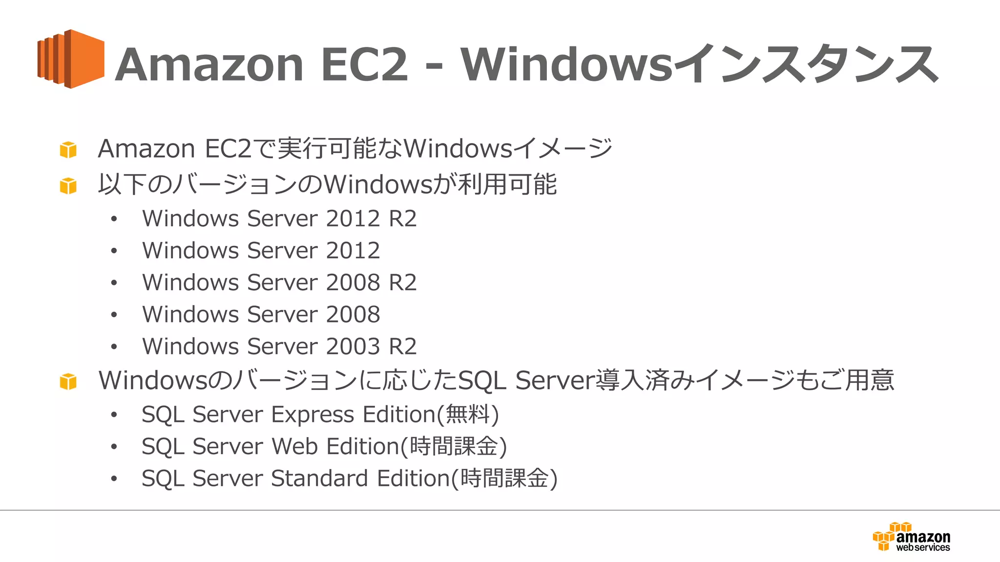 Amazon EC2 - Windowsインスタンス
Amazon EC2で実行可能なWindowsイメージ
以下のバージョンのWindowsが利用可能
• Windows Server 2012 R2
• Windows Server 2012
• Windows Server 2008 R2
• Windows Server 2008
• Windows Server 2003 R2
Windowsのバージョンに応じたSQL Server導入済みイメージもご用意
• SQL Server Express Edition(無料)
• SQL Server Web Edition(時間課金)
• SQL Server Standard Edition(時間課金)
 