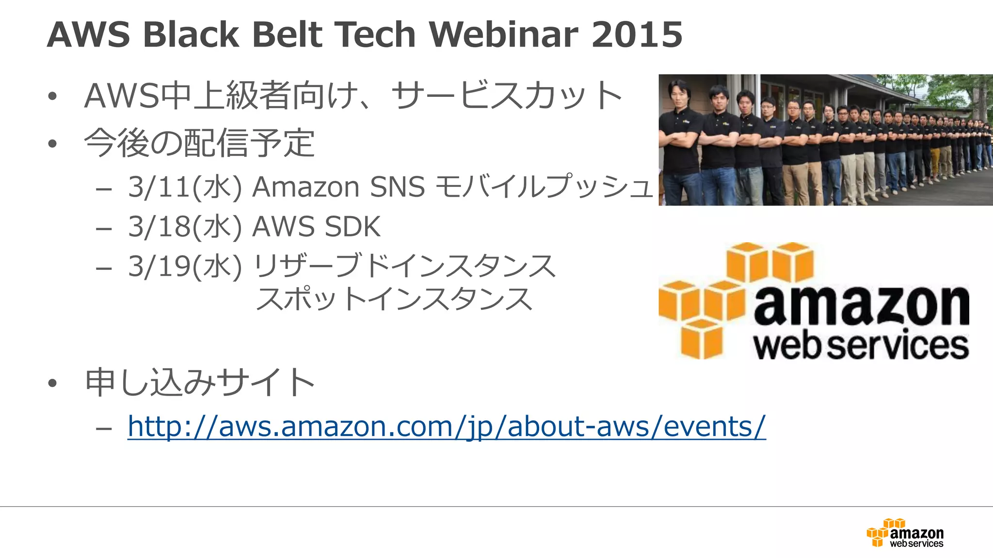 AWS Black Belt Tech Webinar 2015
• AWS中上級者向け、サービスカット
• 今後の配信予定
– 3/11(水) Amazon SNS モバイルプッシュ
– 3/18(水) AWS SDK
– 3/19(水) リザーブドインスタンス
スポットインスタンス
• 申し込みサイト
– http://aws.amazon.com/jp/about-aws/events/
 