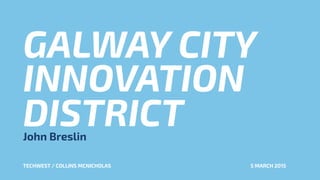 GALWAY CITY
INNOVATION
DISTRICTJohn Breslin
TECHWEST / COLLINS MCNICHOLAS 5 MARCH 2015
 