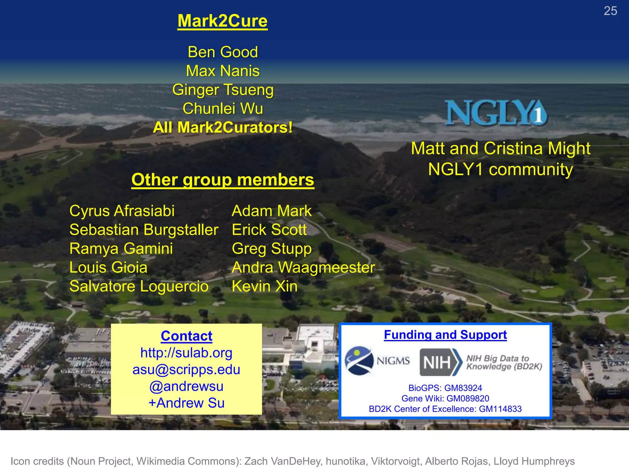 25
Cyrus Afrasiabi
Sebastian Burgstaller
Ramya Gamini
Louis Gioia
Salvatore Loguercio
Adam Mark
Erick Scott
Greg Stupp
Andra Waagmeester
Kevin Xin
Other group members
Contact
http://sulab.org
asu@scripps.edu
@andrewsu
+Andrew Su
Mark2Cure
Ben Good
Max Nanis
Ginger Tsueng
Chunlei Wu
All Mark2Curators!
Funding and Support
BioGPS: GM83924
Gene Wiki: GM089820
BD2K Center of Excellence: GM114833
Icon credits (Noun Project, Wikimedia Commons): Zach VanDeHey, hunotika, Viktorvoigt, Alberto Rojas, Lloyd Humphreys
Matt and Cristina Might
NGLY1 community
 