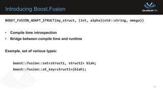 Introducing Boost.Fusion
13
BOOST_FUSION_ADAPT_STRUCT(my_struct, (int, alpha)(std::string, omega))
• Compile time introspection
• Bridge between compile time and runtime
Example, set of various types:
boost::fusion::set<struct1, struct2> blah;
boost::fusion::at_key<struct1>(blah);
 