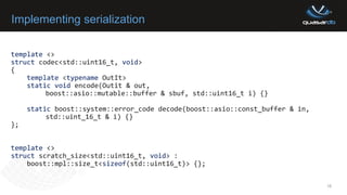 Implementing serialization
template <>
struct codec<std::uint16_t, void>
{
template <typename OutIt>
static void encode(Outit & out,
boost::asio::mutable::buffer & sbuf, std::uint16_t i) {}
static boost::system::error_code decode(boost::asio::const_buffer & in,
std::uint_16_t & i) {}
};
template <>
struct scratch_size<std::uint16_t, void> :
boost::mpl::size_t<sizeof(std::uint16_t)> {};
16
 