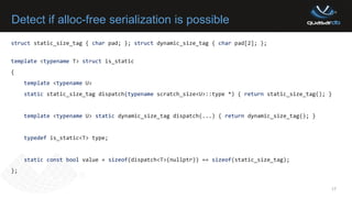 Detect if alloc-free serialization is possible
17
struct static_size_tag { char pad; }; struct dynamic_size_tag { char pad[2]; };
template <typename T> struct is_static
{
template <typename U>
static static_size_tag dispatch(typename scratch_size<U>::type *) { return static_size_tag(); }
template <typename U> static dynamic_size_tag dispatch(...) { return dynamic_size_tag(); }
typedef is_static<T> type;
static const bool value = sizeof(dispatch<T>(nullptr)) == sizeof(static_size_tag);
};
 