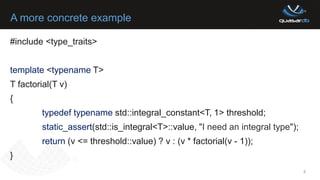 A more concrete example
8
#include <type_traits>
template <typename T>
T factorial(T v)
{
typedef typename std::integral_constant<T, 1> threshold;
static_assert(std::is_integral<T>::value, "I need an integral type");
return (v <= threshold::value) ? v : (v * factorial(v - 1));
}
 