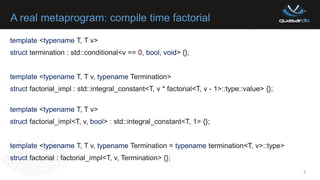 A real metaprogram: compile time factorial
9
template <typename T, T v>
struct termination : std::conditional<v == 0, bool, void> {};
template <typename T, T v, typename Termination>
struct factorial_impl : std::integral_constant<T, v * factorial<T, v - 1>::type::value> {};
template <typename T, T v>
struct factorial_impl<T, v, bool> : std::integral_constant<T, 1> {};
template <typename T, T v, typename Termination = typename termination<T, v>::type>
struct factorial : factorial_impl<T, v, Termination> {};
 